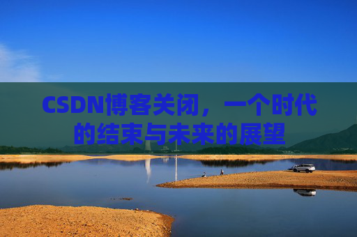CSDN博客关闭，一个时代的结束与未来的展望